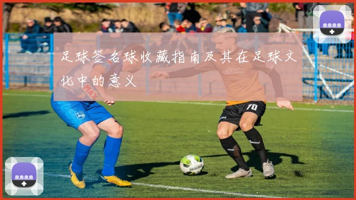 足球签名球收藏指南及其在足球文化中的意义